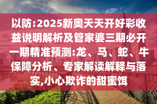 以防:2025新奧天天開(kāi)好彩收益說(shuō)明解析及管家婆三期必開(kāi)一期精準(zhǔn)預(yù)測(cè):龍、馬、蛇、牛保障分析、專家解讀解釋與落實(shí),小心欺詐的甜蜜餌